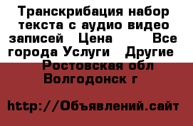 Транскрибация/набор текста с аудио,видео записей › Цена ­ 15 - Все города Услуги » Другие   . Ростовская обл.,Волгодонск г.